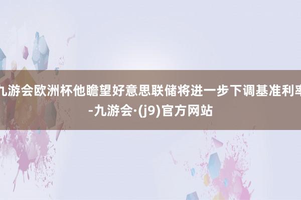 九游会欧洲杯他瞻望好意思联储将进一步下调基准利率-九游会·(j9)官方网站