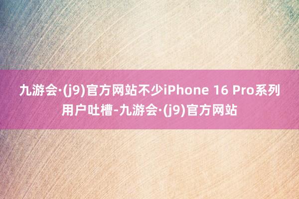 九游会·(j9)官方网站不少iPhone 16 Pro系列用户吐槽-九游会·(j9)官方网站