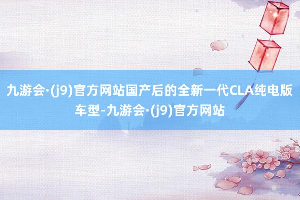 九游会·(j9)官方网站国产后的全新一代CLA纯电版车型-九游会·(j9)官方网站