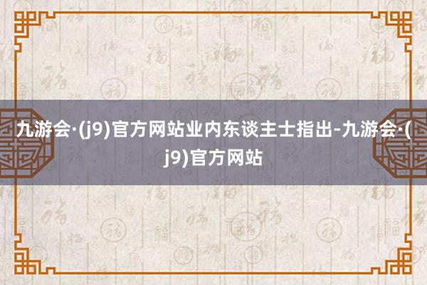 九游会·(j9)官方网站　　业内东谈主士指出-九游会·(j9)官方网站