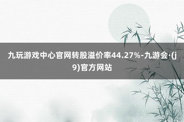 九玩游戏中心官网转股溢价率44.27%-九游会·(j9)官方网站