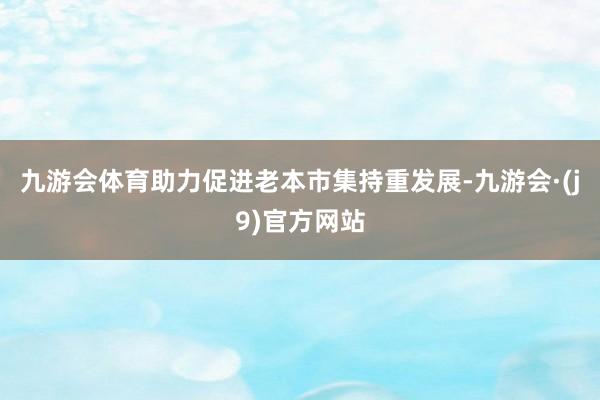 九游会体育助力促进老本市集持重发展-九游会·(j9)官方网站