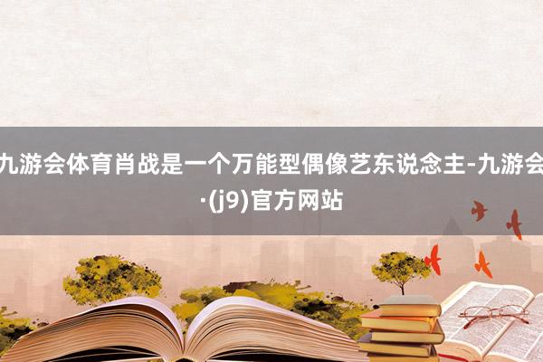 九游会体育肖战是一个万能型偶像艺东说念主-九游会·(j9)官方网站