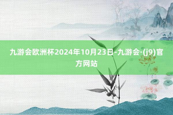 九游会欧洲杯2024年10月23日-九游会·(j9)官方网站