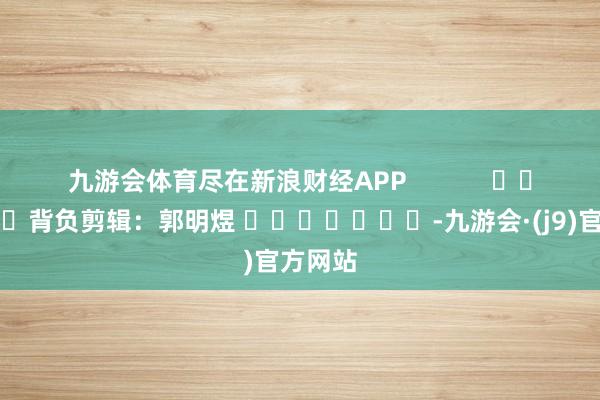 九游会体育尽在新浪财经APP            						背负剪辑：郭明煜 							-九游会·(j9)官方网站