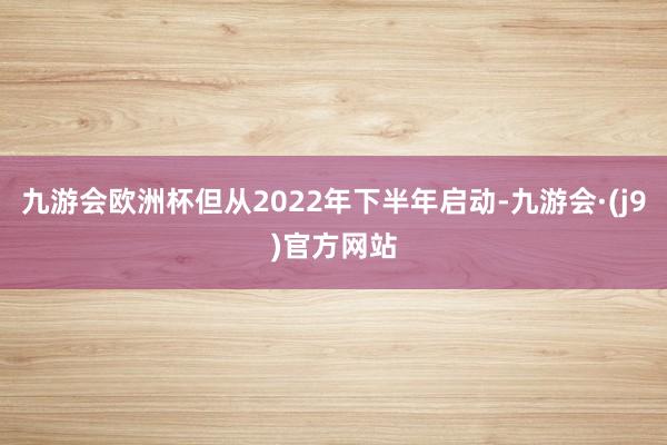 九游会欧洲杯但从2022年下半年启动-九游会·(j9)官方网站