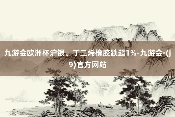 九游会欧洲杯沪银、丁二烯橡胶跌超1%-九游会·(j9)官方网站