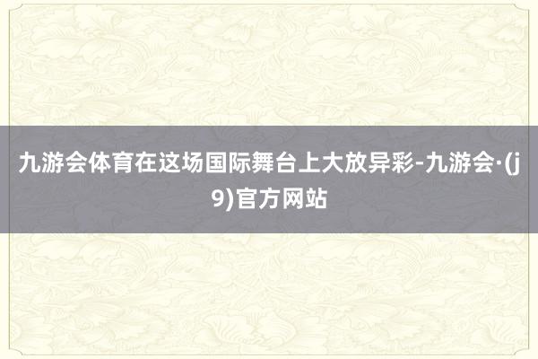 九游会体育在这场国际舞台上大放异彩-九游会·(j9)官方网站