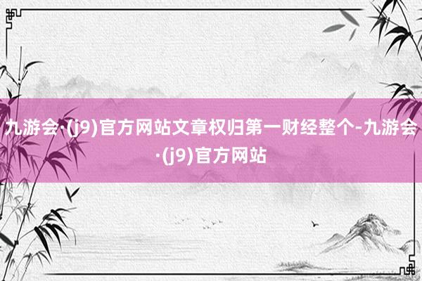 九游会·(j9)官方网站文章权归第一财经整个-九游会·(j9)官方网站