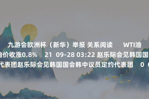 九游会欧洲杯（新华）举报 关系阅读      WTI油价收涨0.8%WTI油价收涨0.8%    21  09-28 03:22 赵乐际会见韩国国会韩中议员定约代表团赵乐际会见韩国国会韩中议员定约代表团    0  09-19 15:20 十四届宇宙东说念主大常委会第十一次会议于9月10日至13日在北京举行十四届宇宙东说念主大常委会第十一次会议于9月10日至13日在北京举行    20  09-0