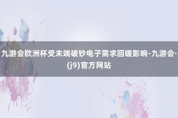 九游会欧洲杯受末端破钞电子需求回暖影响-九游会·(j9)官方网站