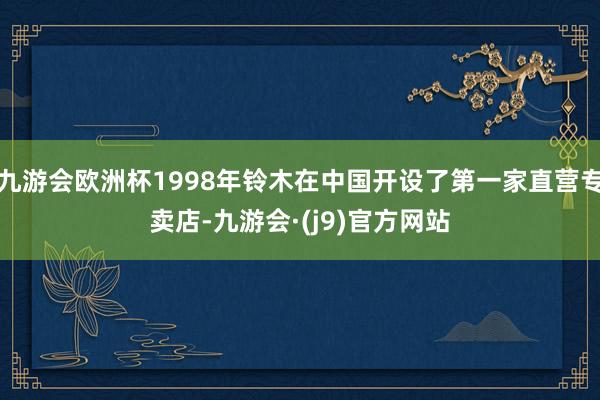 九游会欧洲杯1998年铃木在中国开设了第一家直营专卖店-九游会·(j9)官方网站