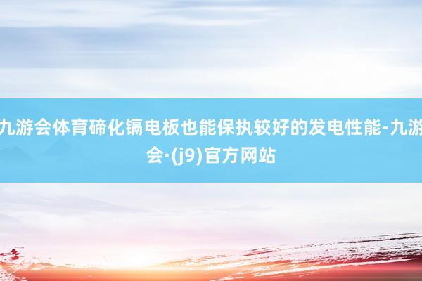 九游会体育碲化镉电板也能保执较好的发电性能-九游会·(j9)官方网站