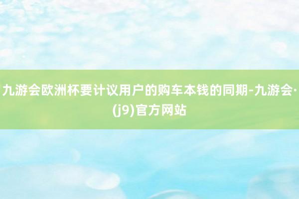 九游会欧洲杯要计议用户的购车本钱的同期-九游会·(j9)官方网站