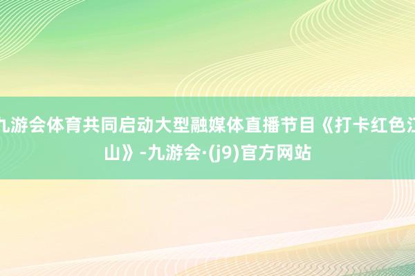 九游会体育共同启动大型融媒体直播节目《打卡红色江山》-九游会·(j9)官方网站