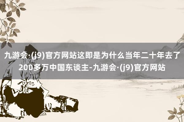 九游会·(j9)官方网站这即是为什么当年二十年去了200多万中国东谈主-九游会·(j9)官方网站