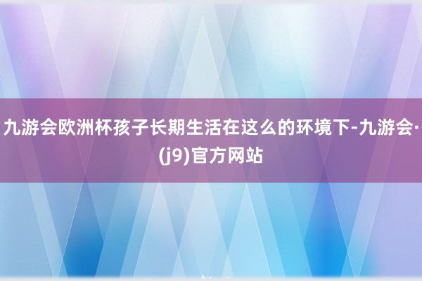 九游会欧洲杯孩子长期生活在这么的环境下-九游会·(j9)官方网站