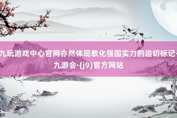 九玩游戏中心官网亦然体现教化强国实力的迫切标记-九游会·(j9)官方网站