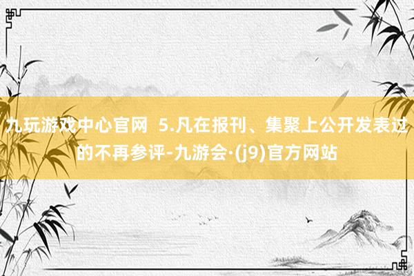 九玩游戏中心官网  5.凡在报刊、集聚上公开发表过的不再参评-九游会·(j9)官方网站