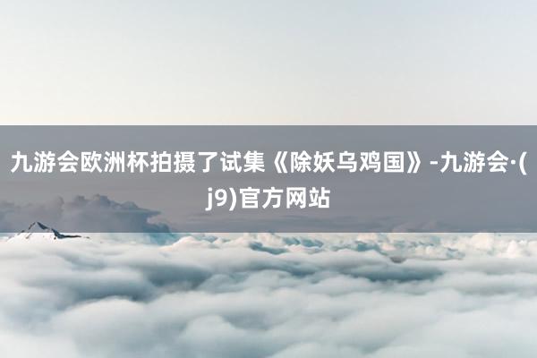 九游会欧洲杯拍摄了试集《除妖乌鸡国》-九游会·(j9)官方网站