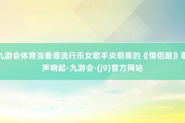 九游会体育当香港流行乐女歌手炎明熹的《情侣路》歌声响起-九游会·(j9)官方网站