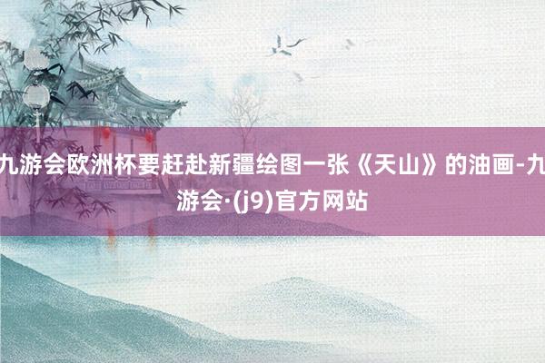 九游会欧洲杯要赶赴新疆绘图一张《天山》的油画-九游会·(j9)官方网站