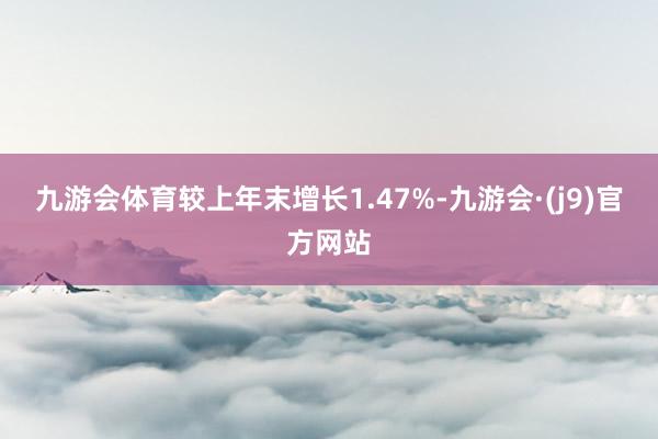 九游会体育较上年末增长1.47%-九游会·(j9)官方网站