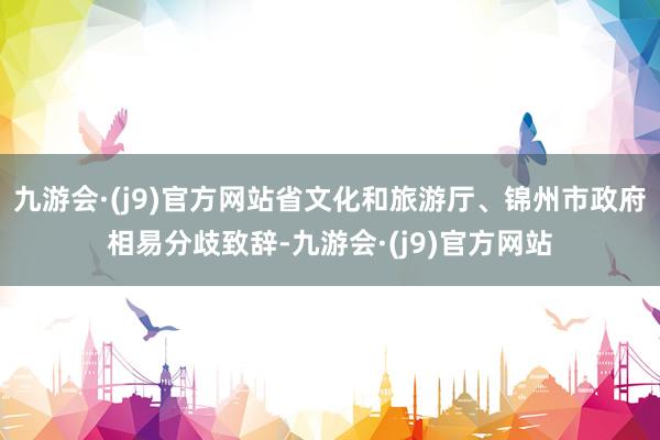 九游会·(j9)官方网站省文化和旅游厅、锦州市政府相易分歧致辞-九游会·(j9)官方网站