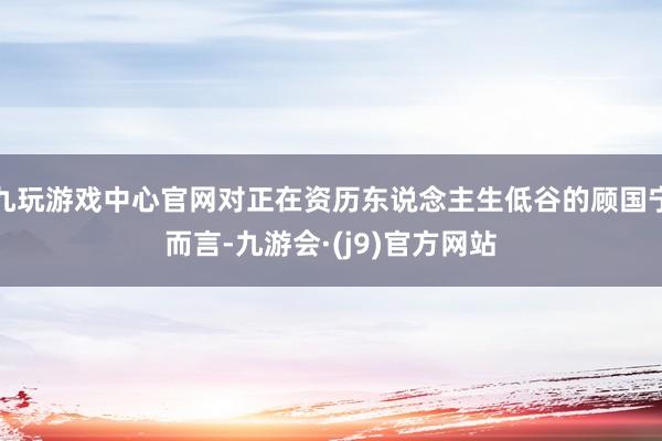 九玩游戏中心官网对正在资历东说念主生低谷的顾国宁而言-九游会·(j9)官方网站