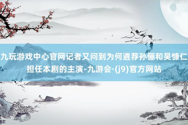 九玩游戏中心官网记者又问到为何遴荐孙俪和吴慷仁担任本剧的主演-九游会·(j9)官方网站