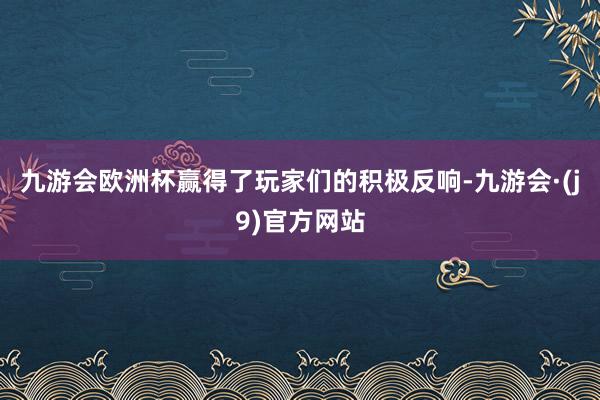 九游会欧洲杯赢得了玩家们的积极反响-九游会·(j9)官方网站