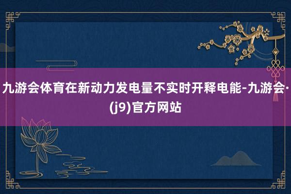 九游会体育在新动力发电量不实时开释电能-九游会·(j9)官方网站