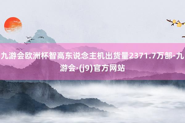 九游会欧洲杯智高东说念主机出货量2371.7万部-九游会·(j9)官方网站