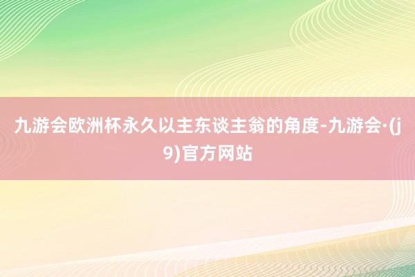 九游会欧洲杯永久以主东谈主翁的角度-九游会·(j9)官方网站