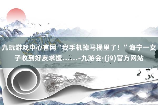 九玩游戏中心官网“我手机掉马桶里了！”海宁一女子收到好友求援……-九游会·(j9)官方网站