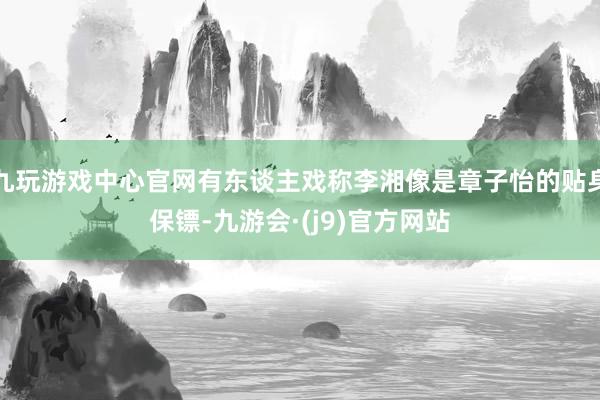 九玩游戏中心官网有东谈主戏称李湘像是章子怡的贴身保镖-九游会·(j9)官方网站