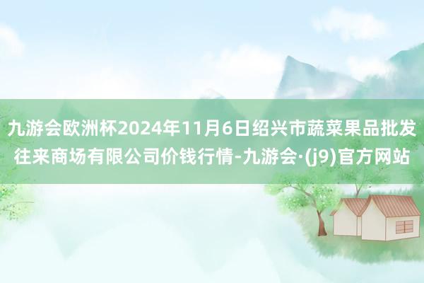 九游会欧洲杯2024年11月6日绍兴市蔬菜果品批发往来商场有限公司价钱行情-九游会·(j9)官方网站