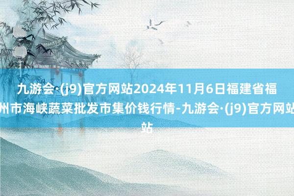 九游会·(j9)官方网站2024年11月6日福建省福州市海峡蔬菜批发市集价钱行情-九游会·(j9)官方网站