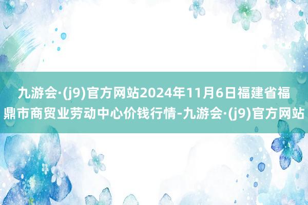 九游会·(j9)官方网站2024年11月6日福建省福鼎市商贸业劳动中心价钱行情-九游会·(j9)官方网站