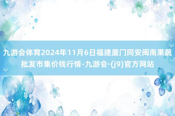 九游会体育2024年11月6日福建厦门同安闽南果蔬批发市集价钱行情-九游会·(j9)官方网站