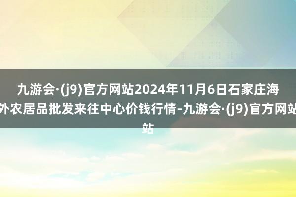 九游会·(j9)官方网站2024年11月6日石家庄海外农居品批发来往中心价钱行情-九游会·(j9)官方网站