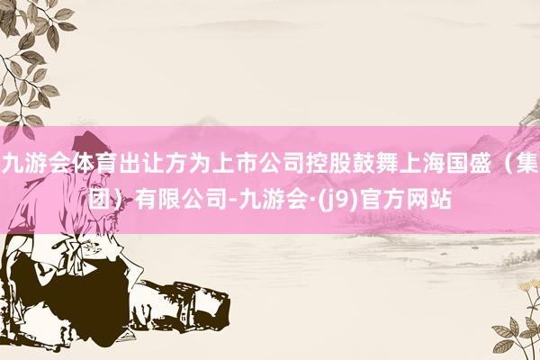 九游会体育出让方为上市公司控股鼓舞上海国盛（集团）有限公司-九游会·(j9)官方网站