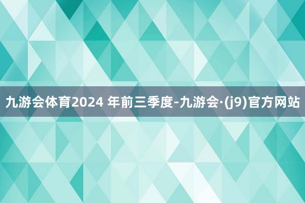 九游会体育2024 年前三季度-九游会·(j9)官方网站