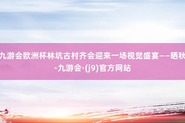 九游会欧洲杯林坑古村齐会迎来一场视觉盛宴——晒秋-九游会·(j9)官方网站