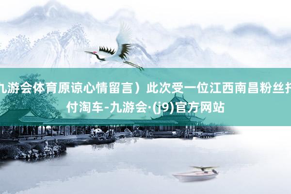 九游会体育原谅心情留言）此次受一位江西南昌粉丝托付淘车-九游会·(j9)官方网站