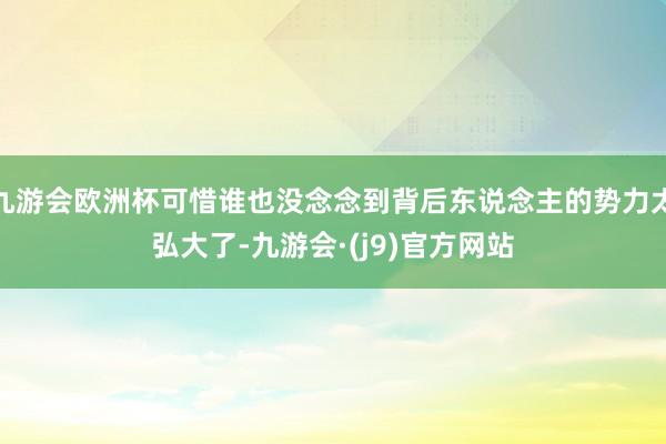 九游会欧洲杯可惜谁也没念念到背后东说念主的势力太弘大了-九游会·(j9)官方网站