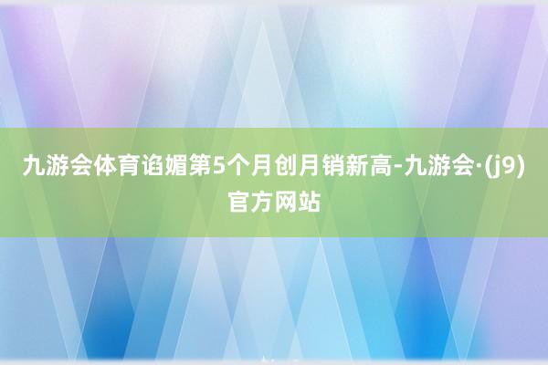 九游会体育谄媚第5个月创月销新高-九游会·(j9)官方网站