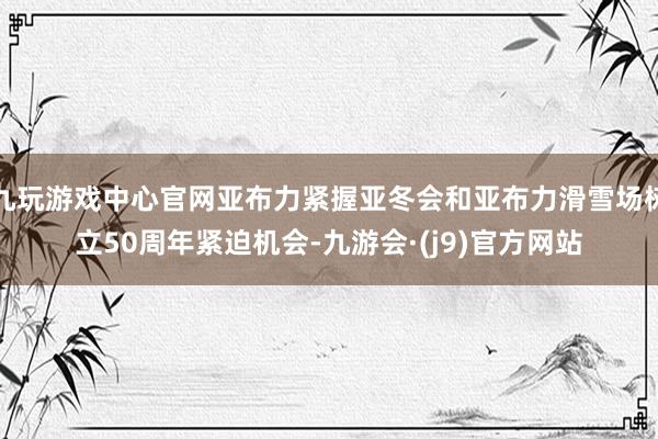 九玩游戏中心官网亚布力紧握亚冬会和亚布力滑雪场树立50周年紧迫机会-九游会·(j9)官方网站