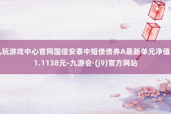 九玩游戏中心官网国信安泰中短债债券A最新单元净值为1.1138元-九游会·(j9)官方网站