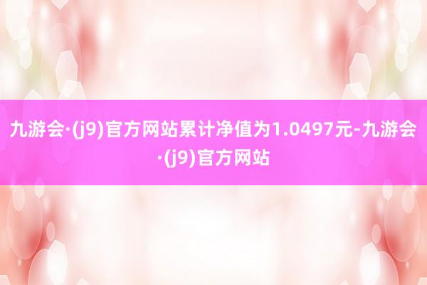 九游会·(j9)官方网站累计净值为1.0497元-九游会·(j9)官方网站